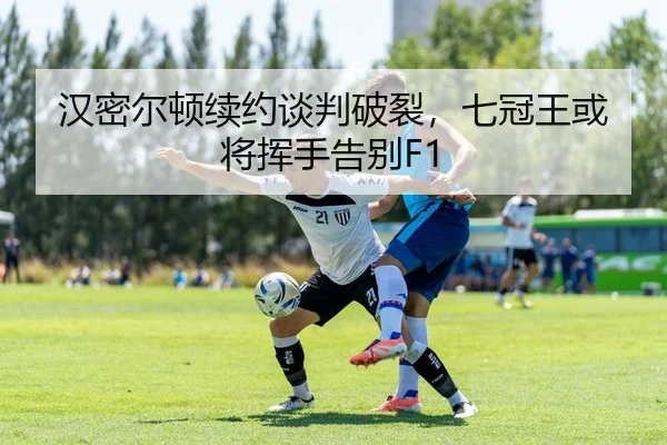 汉密尔顿续约谈判破裂，七冠王或将挥手告别F1