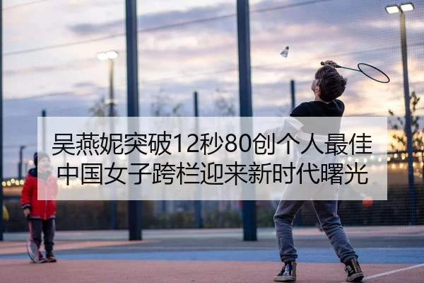 吴燕妮突破12秒80创个人最佳 中国女子跨栏迎来新时代曙光